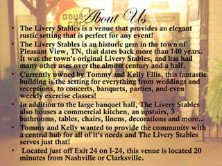 About Us• The Livery Stables is a venue that provides an elegant
rustic setting that is perfect for any event! 
• The Livery Stables is an historic gem in the town of
Pleasant View, TN, that dates back more than 140 years.
It was the town's original Livery Stables, and has had
many other uses over the almost century and a half.
• Currently owned by Tommy and Kelly Ellis, this fantastic
building is the setting for everything from weddings and
receptions, to concerts, banquets, parties, and even
weekly exercise classes!
• In addition to the large banquet hall, The Livery Stables
also houses a commercial kitchen, an upstairs, 3
bathrooms, tables, chairs, linens, decorations and more.. 
• Tommy and Kelly wanted to provide the community with
a central hub for all of it's needs and The Livery Stables
serves just that!
•  Located just off Exit 24 on I-24, this venue is located 20
minutes from Nashville or Clarksville.  
 