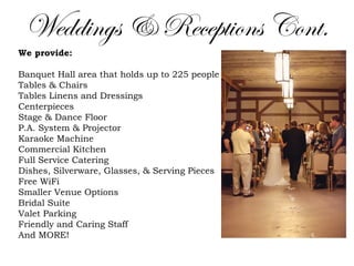 Weddings & Receptions Cont.
We provide:
Banquet Hall area that holds up to 225 people 
Tables & Chairs 
Tables Linens and Dressings
Centerpieces 
Stage & Dance Floor 
P.A. System & Projector 
Karaoke Machine 
Commercial Kitchen 
Full Service Catering 
Dishes, Silverware, Glasses, & Serving Pieces
Free WiFi 
Smaller Venue Options 
Bridal Suite 
Valet Parking 
Friendly and Caring Staff 
And MORE! 
 