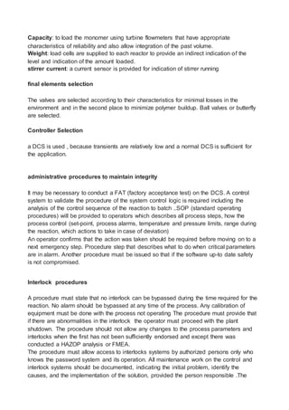 Capacity: to load the monomer using turbine flowmeters that have appropriate
characteristics of reliability and also allow integration of the past volume.
Weight: load cells are supplied to each reactor to provide an indirect indication of the
level and indication of the amount loaded.
stirrer current: a current sensor is provided for indication of stirrer running
final elements selection
The valves are selected according to their characteristics for minimal losses in the
environment and in the second place to minimize polymer buildup. Ball valves or butterfly
are selected.
Controller Selection
a DCS is used , because transients are relatively low and a normal DCS is sufficient for
the application.
administrative procedures to maintain integrity
It may be necessary to conduct a FAT (factory acceptance test) on the DCS. A control
system to validate the procedure of the system control logic is required including the
analysis of the control sequence of the reaction to batch ..SOP (standard operating
procedures) will be provided to operators which describes all process steps, how the
process control (set-point, process alarms, temperature and pressure limits, range during
the reaction, which actions to take in case of deviation)
An operator confirms that the action was taken should be required before moving on to a
next emergency step. Procedure step that describes what to do when critical parameters
are in alarm. Another procedure must be issued so that if the software up-to date safety
is not compromised.
Interlock procedures
A procedure must state that no interlock can be bypassed during the time required for the
reaction. No alarm should be bypassed at any time of the process. Any calibration of
equipment must be done with the process not operating The procedure must provide that
if there are abnormalities in the interlock the operator must proceed with the plant
shutdown. The procedure should not allow any changes to the process parameters and
interlocks when the first has not been sufficiently endorsed and except there was
conducted a HAZOP analysis or FMEA.
The procedure must allow access to interlocks systems by authorized persons only who
knows the password system and its operation. All maintenance work on the control and
interlock systems should be documented, indicating the initial problem, identify the
causes, and the implementation of the solution, provided the person responsible .The
 