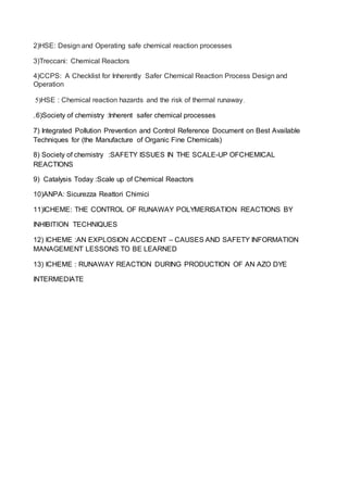 2)HSE: Design and Operating safe chemical reaction processes
3)Treccani: Chemical Reactors
4)CCPS: A Checklist for Inherently Safer Chemical Reaction Process Design and
Operation
5)HSE : Chemical reaction hazards and the risk of thermal runaway
6)Society of chemistry :Inherent safer chemical processes
7) Integrated Pollution Prevention and Control Reference Document on Best Available
Techniques for (the Manufacture of Organic Fine Chemicals)
8) Society of chemistry :SAFETY ISSUES IN THE SCALE-UP OFCHEMICAL
REACTIONS
9) Catalysis Today :Scale up of Chemical Reactors
10)ANPA: Sicurezza Reattori Chimici
11)ICHEME: THE CONTROL OF RUNAWAY POLYMERISATION REACTIONS BY
INHIBITION TECHNIQUES
12) ICHEME :AN EXPLOSION ACCIDENT – CAUSES AND SAFETY INFORMATION
MANAGEMENT LESSONS TO BE LEARNED
13) ICHEME : RUNAWAY REACTION DURING PRODUCTION OF AN AZO DYE
INTERMEDIATE
 