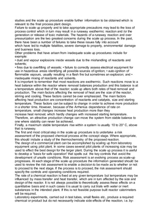 studies and the scale up procedure enable further information to be obtained which is
relevant to the final process plant design.
Failure to scale up properly and to take appropriate precautions may lead to the loss of
process control which in turn may result in a runaway exothermic reaction and /or the
generation or release of toxic materials. The hazards of a runaway reaction and over
pressurization are the two greatest concerns during the scale up process. In the past,
there have been a number of failures to take these issues fully into account
which have led to multiple fatalities, severe damage to property, environmental damage
and business loss.
Other problems that have arisen from inadequate scale up procedures include for
example:
• dust and vapour explosions inside vessels due to the mishandling of reactants and
solvents;
• fires due to overfilling of vessels; • failure to correctly assess electrical equipment for
use in hazardous areas identifying all possible sources of ignition; • auto-ignition of
flammable vapours, usually resulting in a flash fire but sometimes an explosion; and •
inadequate mixing of reactants and solvents.
It is important to remember that most reactions are exothermic. Such reactions move to a
heat balance within the reactor where removal balances production and this balance is at
a temperature above that of the reactor; scale up alters both rates of heat removal and
production. The main factors affecting the removal of heat are the size of the reactor,
stirring and cooling. These factors cannot be over emphasized. The main factors
affecting heat production are concentration of reactants and catalysts, size and starting
temperature. These factors can be subject to change in order to achieve more production
in a shorter time. However, because of the Arrhenius dependence of rate on
temperature, small changes increase heat production more than they
increase heat removal, which hardly changes with increased starting temperature.
Therefore, an attractive production change can move the system from stable balance to
one where stability can never be achieved.
Finally, a maximum stable temperature rise within a system is usually 10 to 20° C, above
that is runaway.
The first and most critical step in the scale up procedure is to undertake a risk
assessment of the proposed chemical process at the concept stage. Where appropriate,
this should include a study of the thermochemistry of the proposed reaction.
The design of a commercial plant can be accomplished by scaling up from laboratory
equipment using pilot plant. In some cases several pilot plants of increasing size may be
used to effect the best design for the larger plant. During the scale up process it is useful
to develop a “basis for safe operation” that spells out the key controls that avoid the
development of unsafe conditions. Risk assessment is an evolving process as scale-up
progresses. At each stage of the scale up procedure the information generated should be
used to review the risk assessment to enable a decision to be made as to whether or not
to proceed to the next stage. If the process is to proceed, the risk assessment should
specify the controls and operating conditions required.
The rate of a chemical reaction is fixed at any given temperature but temperature may be
influenced by mass transfer and heat transfer, which are in turn affected by the size and
design of the reactor. It is not always possible to theoretically assess these effects on a
quantitative basis and in such cases it is usual to carry out trials with water or inert
substances in the intended plant. If this is not feasible purpose built reactor calorimeters
will be required.
Laboratory experiments, carried out in test tubes, small flasks etc., produce a required
chemical or product but do not necessarily indicate side effects of the reaction, i.e. by-
 