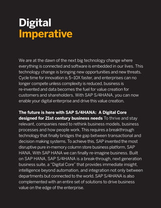 Digital
Imperative
We are at the dawn of the next big technology change where
everything is connected and software is embedded in our lives. This
technology change is bringing new opportunities and new threats.
Cycle time for innovation is 5–10X faster, and enterprises can no
longer compete unless complexity is reduced, business is
re-invented and data becomes the fuel for value creation for
customers and shareholders. With SAP S/4HANA, you can now
enable your digital enterprise and drive this value creation.
The future is here with SAP S/4HANA: A Digital Core
designed for 21st century business needs To thrive and stay
relevant, companies need to rethink business models, business
processes and how people work. This requires a breakthrough
technology that ﬁnally bridges the gap between transactional and
decision making systems. To achieve this, SAP invented the most
disruptive pure in-memory column store business platform, SAP
HANA. With SAP HANA we can ﬁnally re-imagine business. Built
on SAP HANA, SAP S/4HANA is a break-through, next generation
business suite, a “Digital Core” that provides immediate insight,
intelligence beyond automation, and integration not only between
departments but connected to the world. SAP S/4HANA is also
complemented with an entire set of solutions to drive business
value on the edge of the enterprise.
 