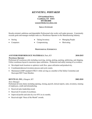 KENNETH L. WHITAKER
120 Southland Drive
Cynthiana, KY 41031
859-588-8008
seasonwhitaker@yahoo.com
SKILLS SUMMARY
Results-oriented, ambitious and dependable Professional who works well under pressure. Consistently
exceeds goals and manages multiple tasks as a Warehouse Operator in the Manufacturing Industry.
• Storing • Taking Inventory • Managing People
• Computers • Compromising • Motivating
PROFESSIONAL EXPERIENCE
AVENTOR PERFORMANCE MATERIALS, Paris, KY 2010-2015
Warehouse Operator
Performed all warehouse jobs including receiving, storing, picking, packing, palletizing, and shipping.
Utilize warehouse layout to maximize space utilization. Production and safety training of co-workers.
• Developed stock locations to optimize work flow, space utilization and productivity.
• Coordinated physical inventory process and cycle counts.
• Maintained cGMP standard CFR211 while serving as a member of the Safety Committee and
Hazwoper/ERT Team Member.
RENTWAY, INC., Glasgow, KY 2002-2010
Store Manager
Performed all store duties including opening, closing, payroll, clerical reports, sales, inventory, training
of employees, credit and telemarketing.
• Received sales leadership award.
• Received 25 awards of excellence.
• Improved profits and sales by over 85% in six months.
• Received eight “Store of the Month” awards.
 