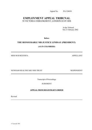 Appeal No. PA/1260/01
EMPLOYMENT APPEAL TRIBUNAL
58 VICTORIA EMBANKMENT, LONDON EC4Y 0DS
At the Tribunal
On 21 February 2002
Before
THE HONOURABLE MR JUSTICE LINDSAY (PRESIDENT)
(AS IN CHAMBERS)
MISS M B MUSTOFA APPELLANT
NEWHAM HEALTHCARE NHS TRUST RESPONDENT
Transcript of Proceedings
JUDGMENT
APPEAL FROM REGISTRAR’S ORDER
Revised
© Copyright 2002
 