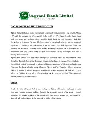 BACKGROUND OF THE ORGANIZATION
Agrani Bank Limited, a leading nationalized commercial bank, came into being on 26th March,
1972 with the promulgation of presidential Order no 26 of 1972. Under the order Agrani Bank
took over assets and liabilities of the erstwhile Habib Bank Ltd and Commerce Bank Ltd,
functioning in the eastern Pakistan. The bank started its operational activities with an authorized
capital of Tk. 30 million and paid capital of Tk. 10 million. The Bank enjoys the status of a
company and it functions according to the Banking Company Ordinance and to the regulations of
Bangladesh Bank (the Central Bank) and upon such directions as may be changed from time to
time by the Government.
Agrani Bank Limited with 935 outlets strategically located in almost all the commercial areas
throughout Bangladesh, overseas Exchange Houses and hundreds of overseas Correspondents.
Agrani Bank Limited is governed by a Board of Directors consisting of 12 members headed by a
Chairman. The Bank is headed by the Managing Director & Chief Executive Officer; Managing
Director is assisted by Deputy Managing Directors and General Managers. The bank has 11 Circle
offices, 34 Divisions in head office, 62 zonal offices and 931 branches including 27 corporate and
40 AD (authorized dealer) branches.
VISION
Simply the vision of Agrani Bank is mass banking. At the time of formation it changed its motto
from class banking to mass banking. Expedite the economic growth of the country through
spreading the banking services to the doorsteps of mass people so that they get institutiona l
financial help and participate in the economic activities of the country.
 