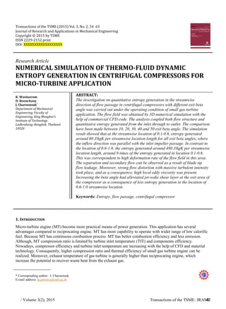 Transactions of the TSME (2015) Vol. 3, No. 2, 54 63
Journal of Research and Applications in Mechanical Engineering
Copyright © 2015 by TSME
ISSN 2229-2152 print
DOI: XXXXXXXXXXXXXXXXXX
Research Article
NUMERICAL SIMULATION OF THERMO-FLUID DYNAMIC
ENTROPY GENERATION IN CENTRIFUGAL COMPRESSORS FOR
MICRO-TURBINE APPLICATION
K. Wasinarom
D. Boonchauy
J. Charoensuk*
Department of Mechanical
Engineering, Faculty of
Engineering, King Mongkut's
Institute of Technology
Ladkrabang, Bangkok, Thailand
10520
ABSTRACT:
The investigation on quantitative entropy generation in the streamwise
direction of flow passage in centrifugal compressors with different exit beta
angle was carried out under the operating condition of small gas turbine
application. The flow field was obtained by 3D numerical simulation with the
help of commercial CFD code. The analysis coupled both flow structure and
quantitative entropy generated from the inlet through to outlet. The comparison
have been made between 10, 20, 30, 40 and 50 exit beta angle. The simulation
result showed that at the streamwise location of 0.1-0.6, entropy generated
around 60 J/kgK per streamwise location length for all exit beta angles, where
the inflow direction was parallel with the inlet impeller passage. In contrast to
the location of 0.6-1.0, the entropy generated around 480 J/kgK per streamwise
location length, around 8 times of the entropy generated in location 0.1-0.6.
This was correspondent to high deformation rate of the flow field in this area.
The separation and secondary flow can be observed as a result of blade tip
flow leakage. Moreover, strong flow distortion with massive turbulent intensity
took place, and as a consequence, high local eddy viscosity was present.
Increasing the beta angle had alleviated jet-wake shear layer at the exit area of
the compressor as a consequence of less entropy generation in the location of
0.6-1.0 streamwise location.
Keywords: Entropy, flow passage, centrifugal compressor
1. INTRODUCTION
Micro-turbine engine (MT) become more practical means of power generation. This application has several
advantages compared to reciprocating engine. MT has more capability to operate with wider range of low calorific
fuel. Because MT has continuous combustion process. MT has better combustion efficiency and less emission.
Although, MT compression ratio is limited by turbine inlet temperature (TIT) and components efficiency.
Nowadays, compressor efficiency and turbine inlet temperature are increasing with the help of CFD and material
technology. Consequently, higher compression ratio and thermal efficiency of small gas turbine engine can be
realized. Moreover, exhaust temperature of gas turbine is generally higher than reciprocating engine, which
increase the potential to recover waste heat from the exhaust gas.
* Corresponding author: J. Charoensuk
E-mail address: kcjarruw@kmitl.ac.th
/ Volume 3(2), 2015 Transactions of the TSME: JRAME42
 
