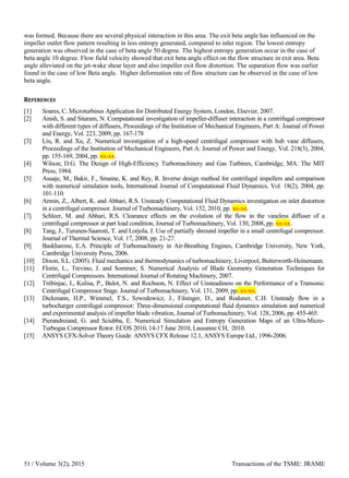 was formed. Because there are several physical interaction in this area. The exit beta angle has influenced on the
impeller outlet flow pattern resulting in less entropy generated, compared to inlet region. The lowest entropy
generation was observed in the case of beta angle 50 degree. The highest entropy generation occur in the case of
beta angle 10 degree. Flow field velocity showed that exit beta angle effect on the flow structure in exit area. Beta
angle alleviated on the jet-wake shear layer and also impeller exit flow distortion. The separation flow was earlier
found in the case of low Beta angle. Higher deformation rate of flow structure can be observed in the case of low
beta angle.
REFERENCES
[1] Soares, C. Microturbines Application for Distributed Energy System, London, Elsevier, 2007.
[2] Anish, S. and Sitaram, N. Computational investigation of impeller-diffuser interaction in a centrifugal compressor
with different types of diffusers, Proceedings of the Institution of Mechanical Engineers, Part A: Journal of Power
and Energy, Vol. 223, 2009, pp. 167-178
[3] Liu, R. and Xu, Z. Numerical investigation of a high-speed centrifugal compressor with hub vane diffusers,
Proceedings of the Institution of Mechanical Engineers, Part A: Journal of Power and Energy, Vol. 218(3), 2004,
pp. 155-169, 2004, pp. xx-xx.
[4] Wilson, D.G. The Design of High-Efficiency Turbomachinery and Gas Turbines, Cambridge, MA: The MIT
Press, 1984.
[5] Asuaje, M., Bakir, F., Smaine, K. and Rey, R. Inverse design method for centrifugal impellers and comparison
with numerical simulation tools, International Journal of Computational Fluid Dynamics, Vol. 18(2), 2004, pp.
101-110.
[6] Armin, Z., Albert, K. and Abhari, R.S. Unsteady Computational Fluid Dynamics investigation on inlet distortion
in a centrifugal compressor. Journal of Turbomachinery, Vol. 132, 2010, pp. xx-xx.
[7] Schleer, M. and Abhari, R.S. Clearance effects on the evolution of the flow in the vaneless diffuser of a
centrifugal compressor at part load condition, Journal of Turbomachinery, Vol. 130, 2008, pp. xx-xx.
[8] Tang, J., Turunen-Saaresti, T. and Lorjola, J. Use of partially shround impeller in a small centrifugal compressor.
Journal of Thermal Science, Vol. 17, 2008, pp. 21-27.
[9] Baskharone, E.A. Principle of Turbomachinery in Air-Breathing Engines, Cambridge University, New York,
Cambridge University Press, 2006.
[10] Dixon, S.L. (2005). Fluid mechanics and thermodynanics of turbomachinery, Liverpool, Butterworth-Heinemann.
[11] Florin, L., Trevino, J. and Sommer, S. Numerical Analysis of Blade Geometry Generation Techniques for
Centrifugal Compressors. International Journal of Rotating Machinery, 2007.
[12] Trébinjac, I., Kulisa, P., Bulot, N. and Rochuon, N. Effect of Unsteadiness on the Performance of a Transonic
Centrifugal Compressor Stage. Journal of Turbomachinery, Vol. 131, 2009, pp. xx-xx.
[13] Dickmann, H.P., Wimmel, T.S., Szwedowicz, J., Filsinger, D., and Roduner, C.H. Unsteady flow in a
turbocharger centrifugal compressor: Three-dimensional computational fluid dynamics simulation and numerical
and experimental analysis of impeller blade vibration, Journal of Turbomachinery, Vol. 128, 2006, pp. 455-465.
[14] Pierandreiand, G. and Sciubba, E. Numerical Simulation and Entropy Generation Maps of an Ultra-Micro-
Turbogas Compressor Rotor. ECOS 2010, 14-17 June 2010, Lausanne CH, 2010.
[15] ANSYS CFX-Solver Theory Guide. ANSYS CFX Release 12.1, ANSYS Europe Ltd., 1996-2006.
/ Volume 3(2), 2015 Transactions of the TSME: JRAME51
 