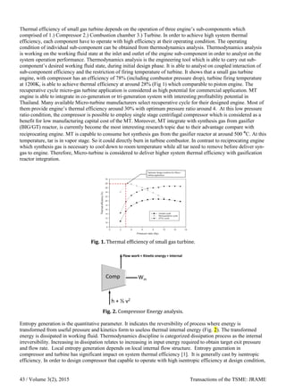 Thermal efficiency of small gas turbine depends on the operation of three engine’s sub-components which
comprised of 1.) Compressor 2.) Combustion chamber 3.) Turbine. In order to achieve high system thermal
efficiency, each component have to operate with high efficiency at their operating condition. The operating
condition of individual sub-component can be obtained from thermodynamics analysis. Thermodynamics analysis
is working on the working fluid state at the inlet and outlet of the engine sub-component in order to analyst on the
system operation performance. Thermodynamics analysis is the engineering tool which is able to carry out sub-
component’s desired working fluid state, during initial design phase. It is able to analyst on coupled interaction of
sub-component efficiency and the restriction of firing temperature of turbine. It shows that a small gas turbine
engine, with compressor has an efficiency of 78% (including combustor pressure drop), turbine firing temperature
at 1200K, is able to achieve thermal efficiency at around 28% (Fig 1) which comparable to piston engine. The
recuperative cycle micro-gas turbine application is considered as high potential for commercial application. MT
engine is able to integrate in co-generation or tri-generation system with interesting profitability potential in
Thailand. Many available Micro-turbine manufacturers select recuperative cycle for their designed engine. Most of
them provide engine’s thermal efficiency around 30% with optimum pressure ratio around 4. At this low pressure
ratio condition, the compressor is possible to employ single stage centrifugal compressor which is considered as a
benefit for low manufacturing capital cost of the MT. Moreover, MT integrate with synthesis gas from gasifier
(BIG/GT) reactor, is currently become the most interesting research topic due to their advantage compare with
reciprocating engine. MT is capable to consume hot synthesis gas from the gasifier reactor at around 500 °C. At this
temperature, tar is in vapor stage. So it could directly burn in turbine combustor. In contrast to reciprocating engine
which synthesis gas is necessary to cool down to room temperature while all tar need to remove before deliver syn-
gas to engine. Therefore, Micro-turbine is considered to deliver higher system thermal efficiency with gasification
reactor integration.
Fig. 1. Thermal efficiency of small gas turbine.
Fig. 2. Compressor Energy analysis.
Entropy generation is the quantitative parameter. It indicates the reversibility of process where energy is
transformed from useful pressure and kinetics form to useless thermal internal energy (Fig. 2). The transformed
energy is dissipated in working fluid. Thermodynamics discipline is categorized dissipation process as the internal
irreversibility. Increasing in dissipation relates to increasing in input energy required to obtain target exit pressure
and flow rate. Local entropy generation depends on local internal flow structure. Entropy generation in
compressor and turbine has significant impact on system thermal efficiency [1]. It is generally cast by isentropic
efficiency. In order to design compressor that capable to operate with high isentropic efficiency at design condition,
/ Volume 3(2), 2015 Transactions of the TSME: JRAME43
 