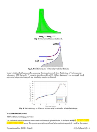 Fig. 4. Structure of hexahedral mesh.
Fig. 5. Meridional plane of the computational domain.
Model validation had been done by comparing the simulation result from Rigi test rig at Turbomachinery
Laboratory. ETH Zurich [6, 7] where the impeller model A8C41 (Albert Kammerer) was employed. Good
agreement between testing result and simulation result was obtained.
Fig. 6. Static entropy at different stream-wise location for all exit beta angle.
4. RESULTS AND DISCUSSION
4.1 Quantitative entropy generation
The simulation result showed the same character of entropy generation for all different Beta (β2) ตตตตตตต
ตตตตตตตตตต angle. The entropy generation was linearly increasing to around 60 J/kg-K at the stream-
Transactions of the TSME: JRAME 2015, Volume 3(2)/ 46
 