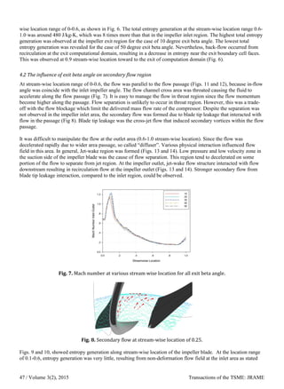 wise location range of 0-0.6, as shown in Fig. 6. The total entropy generation at the stream-wise location range 0.6-
1.0 was around 480 J/kg-K, which was 8 times more than that in the impeller inlet region. The highest total entropy
generation was observed at the impeller exit region for the case of 10 degree exit beta angle. The lowest total
entropy generation was revealed for the case of 50 degree exit beta angle. Nevertheless, back-flow occurred from
recirculation at the exit computational domain, resulting in a decrease in entropy near the exit boundary cell faces.
This was observed at 0.9 stream-wise location toward to the exit of computation domain (Fig. 6).
4.2 The influence of exit beta angle on secondary flow region
At stream-wise location range of 0-0.6, the flow was parallel to the flow passage (Figs. 11 and 12), because in-flow
angle was coincide with the inlet impeller angle. The flow channel cross area was throated causing the fluid to
accelerate along the flow passage (Fig. 7). It is easy to manage the flow in throat region since the flow momentum
become higher along the passage. Flow separation is unlikely to occur in throat region. However, this was a trade-
off with the flow blockage which limit the delivered mass flow rate of the compressor. Despite the separation was
not observed in the impeller inlet area, the secondary flow was formed due to blade tip leakage that interacted with
flow in the passage (Fig 8). Blade tip leakage was the cross-jet flow that induced secondary vortices within the flow
passage.
It was difficult to manipulate the flow at the outlet area (0.6-1.0 stream-wise location). Since the flow was
decelerated rapidly due to wider area passage, so called “diffuser”. Various physical interaction influenced flow
field in this area. In general, Jet-wake region was formed (Figs. 13 and 14). Low pressure and low velocity zone in
the suction side of the impeller blade was the cause of flow separation. This region tend to decelerated on some
portion of the flow to separate from jet region. At the impeller outlet, jet-wake flow structure interacted with flow
downstream resulting in recirculation flow at the impeller outlet (Figs. 13 and 14). Stronger secondary flow from
blade tip leakage interaction, compared to the inlet region, could be observed.
Fig. 7. Mach number at various stream wise location for all exit beta angle.
Fig. 8. Secondary flow at stream-wise location of 0.25.
Figs. 9 and 10, showed entropy generation along stream-wise location of the impeller blade. At the location range
of 0.1-0.6, entropy generation was very little, resulting from non-deformation flow field at the inlet area as stated
/ Volume 3(2), 2015 Transactions of the TSME: JRAME47
 