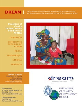 DREAM | Drug Resource Enhancement against AIDS and Malnutrition
An Investment in the Health and Future of Sub-Saharan Africa
Daughters of
Charity
DREAM Centers
Sub-Saharan
AFRICA
CAMEROON
DEMOCRATIC
REPUBLIC OF
CONGO
KENYA
MOZAMBIQUE
NIGERIA
TANZANIA
DREAM Program
Daughters of Charity
International
Project Services
www.daughtersips.org
USA Contacts:
Sr. Mary Louise Stubbs, DC
248-331-4676
marylouise.stubbs@doc.org
Therese McFarland
248-331-4679
therese.mcfarland@doc.org
DAUGHTERS
OF CHARITY
OF ST.VINCENT
DE PAUL
Community of Sant’Egidio
 
