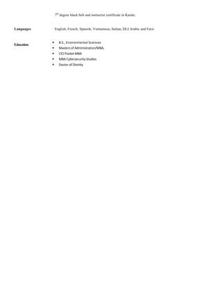 7th
degree black belt and instructor certificate in Karate.
Languages English, French, Spanish, Vietnamese, Italian, DLI Arabic and Farsi
	
Education
	
	
§ B.S.,	Environmental	Sciences	
§ Masters	of	Administration/MBA,	
§ CIO	Pocket	MBA	
§ MBA	Cybersecurity	Studies	
§ Doctor	of	Divinity	
	
 