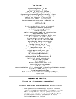 SKILLS	SUMMARY	
	
Information	Technology	-	18+	years	
Information	Security	-	15+	years	
Executive	IT/IS	Management	–	16+	years	
Information	Technology	Management	-	13+	years	
Information	Security	Management/Engineer	-	15+	years	(current)	
Healthcare	IT	and	Information	Security	–	15+years	(current)	
Hands-on	Cisco	Equipment	-	13+years	(current)	
System	Engineer/Architect	–	13+	years	(current)	
Data	Center	Management	and	Architect	–	13+	years	(current)	
CERTIFICATIONS
Certified	Information	Systems	Security	Professional	(CISSP)	
Certified	Information	Security	Manager	(CISM)	
Certified	Information	Security	Auditor	(CISA)	
Certified	CISO	(CCISO)	
Healthcare	Information	Security	and	Piracy	Practitioner	(HCISPP)	
Certified	Healthcare	CIO	(CHCIO)	
Certified	Healthcare	Information	Management	Specialist	CHIMS	
Certified	HIPAA	Compliance	Officer	(CHCO)	
Certified	Healthcare	Information	Technician	(CHIT)	
Certified	Social	Media	Security	Professional	(CSMSP)	
Certified	Computer	Forensics	Professional	(CCFP)	
Certified	Cloud	Security	Professional	(CCSP)	
Licensed	Penetration	Tester	(LPT)		
Computer	Hacking	Forensic	Investigator	(CHFI)		
Certified	Ethical	Hacker	(CEH)	
Certified	in	Risk	and	Information	Systems	Control	(CRISC)	
EC-Council	Certified	Security	Analyst	(ECSA)	
GIAC	Critical	Controls	Certification	(GCCC)	
GIAC	Certified	Project	Manager	(GCPM)	
GIAC	Continuous	Monitoring	Certification	(GMON)	
Global	Industrial	Cyber	Security	Professional	(GICSP)	
GIAC	Information	Security	Professional	(GISP)	
Certified	Project	Manager,	(PMP)	
Six	Sigma	Black	Belt	
Microsoft	Certified	Systems	Engineer	(MCSE)	
Cisco	Certified	Network	Analyst	(CCNA)	
Certified	Federal	CIO	
Oracle	Certified	Developer,	DBA,	and	Oracle	Certified	Professional	Financial	Applications	Consultant.	
Certified	Microsoft	DBA,	SQL	programmer	
Certified	Defense	Finance	Manager	
OAUG-	Oracle	user	group	association-	also	member	Higher-Ed	SIG	group	
Certified	Profiler	
PROFESSIONAL EXPERIENCE
(Timelines may reflect overlapping responsibilities)
	
	
Institute	for	CyberSecurity	and	Business	Excellence-	CSO/CISO-	July	2015	to	Present	
• Design,	develop	and	initiate	the	Information	Security	/Risk	Assessment	
Practice	for	hospitals,	physician	practices,	insurance	companies,	universities,	
Defense,	banking	and	financial	institutions,	gaming	and	resort	industries.	
• Develop	and	initiate	Virtual	CISO	Practices	for	hospitals,	physician	practices,	
insurance	companies,	universities,	Defense,	banking	and	financial	
institutions,	gaming	and	resort	industries.	
 