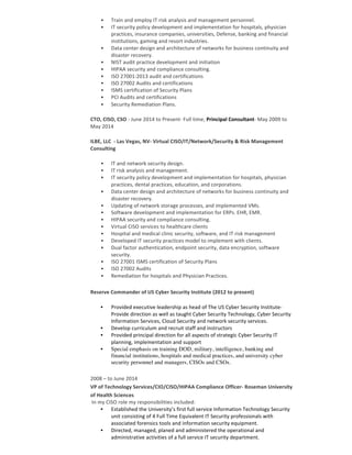 • Train	and	employ	IT	risk	analysis	and	management	personnel.	
• IT	security	policy	development	and	implementation	for	hospitals,	physician	
practices,	insurance	companies,	universities,	Defense,	banking	and	financial	
institutions,	gaming	and	resort	industries.	
• Data	center	design	and	architecture	of	networks	for	business	continuity	and	
disaster	recovery.	
• NIST	audit	practice	development	and	initiation	
• HIPAA	security	and	compliance	consulting.	
• ISO	27001:2013	audit	and	certifications		
• ISO	27002	Audits	and	certifications	
• ISMS	certification	of	Security	Plans	
• PCI	Audits	and	certifications	
• Security	Remediation	Plans.	
CTO,	CISO,	CSO	-	June	2014	to	Present-	Full	time;	Principal	Consultant-	May	2009	to	
May	2014	
ILBE,	LLC		-	Las	Vegas,	NV-	Virtual	CISO/IT/Network/Security	&	Risk	Management	
Consulting	
• IT	and	network	security	design.		
• IT	risk	analysis	and	management.	
• IT	security	policy	development	and	implementation	for	hospitals,	physician	
practices,	dental	practices,	education,	and	corporations.			
• Data	center	design	and	architecture	of	networks	for	business	continuity	and	
disaster	recovery.	
• Updating	of	network	storage	processes,	and	implemented	VMs.		
• Software	development	and	implementation	for	ERPs.	EHR,	EMR.	
• HIPAA	security	and	compliance	consulting.	
• Virtual	CISO	services	to	healthcare	clients	
• Hospital	and	medical	clinic	security,	software,	and	IT	risk	management		
• Developed	IT	security	practices	model	to	implement	with	clients.	
• Dual	factor	authentication,	endpoint	security,	data	encryption,	software	
security.	
• ISO	27001	ISMS	certification	of	Security	Plans	
• ISO	27002	Audits	
• Remediation	for	hospitals	and	Physician	Practices.	
Reserve	Commander	of	US	Cyber	Security	Institute	(2012	to	present)	
• Provided	executive	leadership	as	head	of	The	US	Cyber	Security	Institute-	
Provide	direction	as	well	as	taught	Cyber	Security	Technology,	Cyber	Security	
Information	Services,	Cloud	Security	and	network	security	services.
• Develop	curriculum	and	recruit	staff	and	instructors
• Provided	principal	direction	for	all	aspects	of	strategic	Cyber	Security	IT	
planning,	implementation	and	support	
• Special emphasis on training DOD, military, intelligence, banking and
financial institutions, hospitals and medical practices, and university cyber
security personnel and managers, CISOs and CSOs.
	
2008	–	to	June	2014	
VP	of	Technology	Services/CIO/CISO/HIPAA	Compliance	Officer-	Roseman	University	
of	Health	Sciences	
	In	my	CISO	role	my	responsibilities	included:
• Established	the	University’s	first	full	service	Information	Technology	Security	
unit	consisting	of	4	Full	Time	Equivalent	IT	Security	professionals	with	
associated	forensics	tools	and	information	security	equipment.
• Directed,	managed,	planed	and	administered	the	operational	and	
administrative	activities	of	a	full	service	IT	security	department.	
 