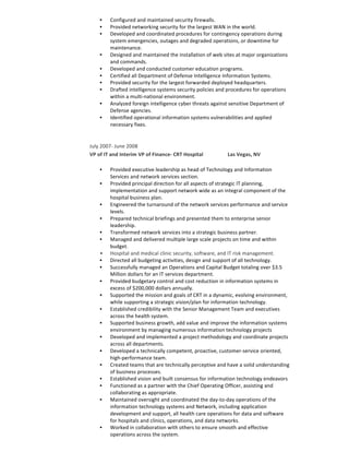 • Configured	and	maintained	security	firewalls.	
• Provided	networking	security	for	the	largest	WAN	in	the	world.	
• Developed	and	coordinated	procedures	for	contingency	operations	during	
system	emergencies,	outages	and	degraded	operations,	or	downtime	for	
maintenance.	
• Designed	and	maintained	the	installation	of	web	sites	at	major	organizations	
and	commands.	
• Developed	and	conducted	customer	education	programs.	
• Certified	all	Department	of	Defense	Intelligence	Information	Systems.	
• Provided	security	for	the	largest	forwarded	deployed	headquarters.	
• Drafted	intelligence	systems	security	policies	and	procedures	for	operations	
within	a	multi-national	environment.	
• Analyzed	foreign	intelligence	cyber	threats	against	sensitive	Department	of	
Defense	agencies.	
• Identified	operational	information	systems	vulnerabilities	and	applied	
necessary	fixes.	
	
July	2007-	June	2008	
VP	of	IT	and	Interim	VP	of	Finance-	CRT	Hospital																			Las	Vegas,	NV	
	
• Provided	executive	leadership	as	head	of	Technology	and	Information	
Services	and	network	services	section.
• Provided	principal	direction	for	all	aspects	of	strategic	IT	planning,	
implementation	and	support	network	wide	as	an	integral	component	of	the	
hospital	business	plan.	
• Engineered	the	turnaround	of	the	network	services	performance	and	service	
levels.	
• Prepared	technical	briefings	and	presented	them	to	enterprise	senior	
leadership.
• Transformed	network	services	into	a	strategic	business	partner.	
• Managed	and	delivered	multiple	large	scale	projects	on	time	and	within	
budget.	
• Hospital	and	medical	clinic	security,	software,	and	IT	risk	management.	
• Directed	all	budgeting	activities,	design	and	support	of	all	technology.	
• Successfully	managed	an	Operations	and	Capital	Budget	totaling	over	$3.5	
Million	dollars	for	an	IT	services	department.
• Provided	budgetary	control	and	cost	reduction	in	information	systems	in	
excess	of	$200,000	dollars	annually.	
• Supported	the	mission	and	goals	of	CRT	in	a	dynamic,	evolving	environment,	
while	supporting	a	strategic	vision/plan	for	information	technology.	
• Established	credibility	with	the	Senior	Management	Team	and	executives	
across	the	health	system.	
• Supported	business	growth,	add	value	and	improve	the	information	systems	
environment	by	managing	numerous	information	technology	projects	
• Developed	and	implemented	a	project	methodology	and	coordinate	projects	
across	all	departments.	
• Developed	a	technically	competent,	proactive,	customer-service	oriented,	
high-performance	team.	
• Created	teams	that	are	technically	perceptive	and	have	a	solid	understanding	
of	business	processes.	
• Established	vision	and	built	consensus	for	information	technology	endeavors	
• Functioned	as	a	partner	with	the	Chief	Operating	Officer,	assisting	and	
collaborating	as	appropriate.	
• Maintained	oversight	and	coordinated	the	day-to-day	operations	of	the	
information	technology	systems	and	Network,	including	application	
development	and	support,	all	health	care	operations	for	data	and	software	
for	hospitals	and	clinics,	operations,	and	data	networks.	
• Worked	in	collaboration	with	others	to	ensure	smooth	and	effective	
operations	across	the	system.	
 