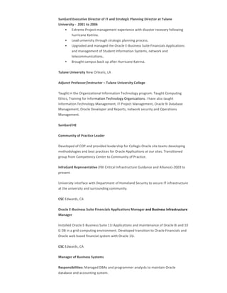 SunGard	Executive	Director	of	IT	and	Strategic	Planning	Director	at	Tulane	
University	-		2001	to	2006	
• Extreme	Project	management	experience	with	disaster	recovery	following	
hurricane	Katrina.		
• Lead	university	through	strategic	planning	process.		
• Upgraded	and	managed	the	Oracle	E-Business	Suite	Financials	Applications	
and	management	of	Student	Information	Systems,	network	and	
telecommunications.		
• Brought	campus	back	up	after	Hurricane	Katrina.	
Tulane	University	New	Orleans,	LA		
Adjunct	Professor/Instructor	–	Tulane	University	College		
Taught	in	the	Organizational	Information	Technology	program.	Taught	Computing	
Ethics,	Training	for	Information	Technology	Organizations.	I	have	also	taught	
Information	Technology	Management,	IT	Project	Management,	Oracle	9i	Database	
Management,	Oracle	Developer	and	Reports,	network	security	and	Operations	
Management.	
SunGard	HE		
Community	of	Practice	Leader		
Developed	of	COP	and	provided	leadership	for	Collegis	Oracle	site	teams	developing	
methodologies	and	best	practices	for	Oracle	Applications	at	our	sites.	Transitioned	
group	from	Competency	Center	to	Community	of	Practice.		
InfraGard	Representative	(FBI	Critical	Infrastructure	Guidance	and	Alliance)-2003	to	
present	
University	interface	with	Department	of	Homeland	Security	to	secure	IT	infrastructure	
at	the	university	and	surrounding	community.	
CSC	Edwards,	CA	
Oracle	E-Business	Suite	Financials	Applications	Manager	and	Business	Infrastructure	
Manager	
Installed	Oracle	E-Business	Suite	11i	Applications	and	maintenance	of	Oracle	8i	and	10	
G	DB	in	a	grid-computing	environment.	Developed	transition	to	Oracle	Financials	and	
Oracle	web	based	financial	system	with	Oracle	11i.		
CSC	Edwards,	CA	
Manager	of	Business	Systems		
Responsibilities:	Managed	DBAs	and	programmer	analysts	to	maintain	Oracle	
database	and	accounting	system.		
 