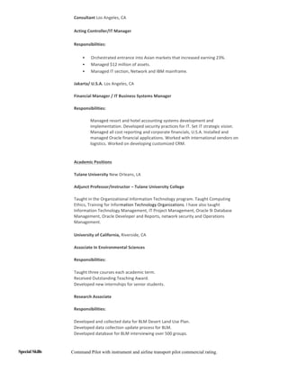 Consultant	Los	Angeles,	CA	
Acting	Controller/IT	Manager		
Responsibilities:	
• Orchestrated	entrance	into	Asian	markets	that	increased	earning	23%.		
• Managed	$12	million	of	assets.		
• Managed	IT	section,	Network	and	IBM	mainframe.	
Jakarta/	U.S.A.	Los	Angeles,	CA	
Financial	Manager	/	IT	Business	Systems	Manager		
Responsibilities:		
Managed	resort	and	hotel	accounting	systems	development	and	
implementation.	Developed	security	practices	for	IT.	Set	IT	strategic	vision.	
Managed	all	cost	reporting	and	corporate	financials,	U.S.A.	Installed	and	
managed	Oracle	financial	applications.	Worked	with	international	vendors	on	
logistics.	Worked	on	developing	customized	CRM.		
	 	
Academic	Positions	
Tulane	University	New	Orleans,	LA		
Adjunct	Professor/Instructor	–	Tulane	University	College		
Taught	in	the	Organizational	Information	Technology	program.	Taught	Computing	
Ethics,	Training	for	Information	Technology	Organizations.	I	have	also	taught	
Information	Technology	Management,	IT	Project	Management,	Oracle	9i	Database	
Management,	Oracle	Developer	and	Reports,	network	security	and	Operations	
Management.	
	 	
University	of	California,	Riverside,	CA		
Associate	In	Environmental	Sciences		
Responsibilities:		
• Taught	three	courses	each	academic	term.		
• Received	Outstanding	Teaching	Award.		
• Developed	new	internships	for	senior	students.		
Research	Associate		
Responsibilities:		
• Developed	and	collected	data	for	BLM	Desert	Land	Use	Plan.		
• Developed	data	collection	update	process	for	BLM.		
• Developed	database	for	BLM	interviewing	over	500	groups.	
Special Skills Command Pilot with instrument and airline transport pilot commercial rating.
 