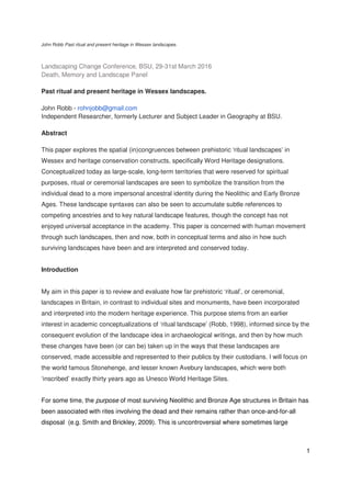 John Robb Past ritual and present heritage in Wessex landscapes.
1
Landscaping Change Conference, BSU, 29-31st March 2016
Death, Memory and Landscape Panel
Past ritual and present heritage in Wessex landscapes.
John Robb - rohnjobb@gmail.com
Independent Researcher, formerly Lecturer and Subject Leader in Geography at BSU.
Abstract
This paper explores the spatial (in)congruences between prehistoric ‘ritual landscapes’ in
Wessex and heritage conservation constructs, specifically Word Heritage designations.
Conceptualized today as large-scale, long-term territories that were reserved for spiritual
purposes, ritual or ceremonial landscapes are seen to symbolize the transition from the
individual dead to a more impersonal ancestral identity during the Neolithic and Early Bronze
Ages. These landscape syntaxes can also be seen to accumulate subtle references to
competing ancestries and to key natural landscape features, though the concept has not
enjoyed universal acceptance in the academy. This paper is concerned with human movement
through such landscapes, then and now, both in conceptual terms and also in how such
surviving landscapes have been and are interpreted and conserved today.
Introduction
My aim in this paper is to review and evaluate how far prehistoric ‘ritual’, or ceremonial,
landscapes in Britain, in contrast to individual sites and monuments, have been incorporated
and interpreted into the modern heritage experience. This purpose stems from an earlier
interest in academic conceptualizations of ‘ritual landscape’ (Robb, 1998), informed since by the
consequent evolution of the landscape idea in archaeological writings, and then by how much
these changes have been (or can be) taken up in the ways that these landscapes are
conserved, made accessible and represented to their publics by their custodians. I will focus on
the world famous Stonehenge, and lesser known Avebury landscapes, which were both
‘inscribed’ exactly thirty years ago as Unesco World Heritage Sites.
For some time, the purpose of most surviving Neolithic and Bronze Age structures in Britain has
been associated with rites involving the dead and their remains rather than once-and-for-all
disposal (e.g. Smith and Brickley, 2009). This is uncontroversial where sometimes large
 
