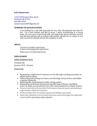 Erik Zimmerman
11814 SW Pointer Way Apt O
Portland, OR 97225
503-881-8941
zimmermanerik09@gmail.com
SUMMARY OF QUALIFICATIONS
I am looking for a job with potential for not only advancement but also for
fun. I’m a hard worker and like to learn. I enjoy contributing to a strong
team, am very easy to get along with, and appreciate good customer service.
Any job that will put me in contact with people will put me in a place to not
only succeed for myself, but for the company as well.
SKILLS
10 years of cashier experience.
3 years of management experience.
8 plus years of retail experience.
EMPLOYMENT
adidas Employee Store
Portland, OR
January 2015 - Present
Team Lead
 Maintaining a high level of customer service through coaching associates on
adidas best practices.
 Onboarding and training new hires on technology, best practices and adidas
company standards.
 Balancing tills and placing bi weekly change orders.
 Maintaining stock levels and partnering with Back of House and Offsite
team’s to make sure product arrives and is merchandised in a timely manner.
 Ensured and enforced store Key Performance Indicator goals and maximizes
opportunities within the business.
 Professionally cater to company sponsored athletes and assets.
 Keep team updated on new product launches and technologies through daily
team huddles and release date calendar.
 