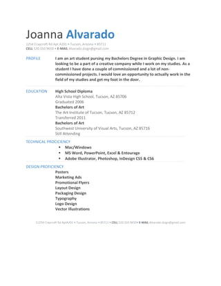 Joanna Alvarado
1254 Craycroft Rd Apt A201 • Tucson, Arizona • 85711
CELL 520.310.9650 • E-MAIL Alvarado.dsign@gmail.com
PROFILE I am an art student pursing my Bachelors Degree in Graphic Design. I am
looking to be a part of a creative company while I work on my studies. As a
student I have done a couple of commissioned and a lot of non-
commissioned projects. I would love an opportunity to actually work in the
field of my studies and get my foot in the door.
EDUCATION High School Diploma
Alta Vista High School, Tucson, AZ 85706
Graduated 2006
Bachelors of Art
The Art Institute of Tucson, Tucson, AZ 85712
Transferred 2011
Bachelors of Art
Southwest University of Visual Arts, Tucson, AZ 85716
Still Attending
TECHNICAL PROCICIENCY
 Mac/Windows
 MS Word, PowerPoint, Excel & Entourage
 Adobe Illustrator, Photoshop, InDesign CS5 & CS6
DESIGN PROFICIENCY
Posters
Marketing Ads
Promotional Flyers
Layout Design
Packaging Design
Typography
Logo Design
Vector Illustrations
11254 Craycroft Rd AptA201 • Tucson, Arizona • 85711 • CELL 520.310.9650• E-MAIL Alvarado.dsign@gmail.com
 