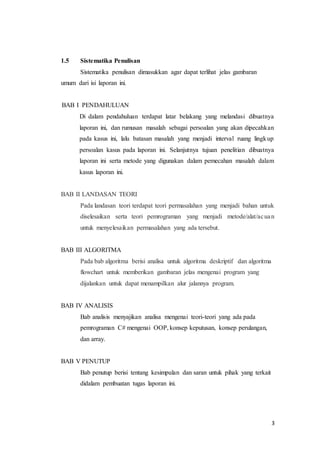 3
1.5 Sistematika Penulisan
Sistematika penulisan dimasukkan agar dapat terlihat jelas gambaran
umum dari isi laporan ini.
BAB I PENDAHULUAN
Di dalam pendahuluan terdapat latar belakang yang melandasi dibuatnya
laporan ini, dan rumusan masalah sebagai persoalan yang akan dipecahkan
pada kasus ini, lalu batasan masalah yang menjadi interval ruang lingkup
persoalan kasus pada laporan ini. Selanjutnya tujuan penelitian dibuatnya
laporan ini serta metode yang digunakan dalam pemecahan masalah dalam
kasus laporan ini.
BAB II LANDASAN TEORI
Pada landasan teori terdapat teori permasalahan yang menjadi bahan untuk
diselesaikan serta teori pemrograman yang menjadi metode/alat/acuan
untuk menyelesaikan permasalahan yang ada tersebut.
BAB III ALGORITMA
Pada bab algoritma berisi analisa untuk algoritma deskriptif dan algoritma
flowchart untuk memberikan gambaran jelas mengenai program yang
dijalankan untuk dapat menampilkan alur jalannya program.
BAB IV ANALISIS
Bab analisis menyajikan analisa mengenai teori-teori yang ada pada
pemrograman C# mengenai OOP, konsep keputusan, konsep perulangan,
dan array.
BAB V PENUTUP
Bab penutup berisi tentang kesimpulan dan saran untuk pihak yang terkait
didalam pembuatan tugas laporan ini.
 