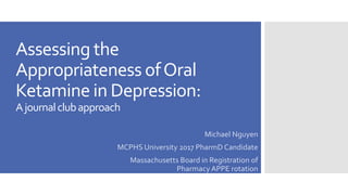Assessing the
Appropriateness ofOral
Ketamine in Depression:
Ajournalclubapproach
Michael Nguyen
MCPHS University 2017 PharmD Candidate
Massachusetts Board in Registration of
Pharmacy APPE rotation
 