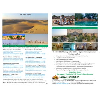 Booking is open for our newly opened resort "Devi Desert & Retreat Resort", sam road, Jaisalmer, Rajasthan 
2 N / 3 D MAP Package at Rs. 15000/-. 1 Night at Tent complementary 
Contact us for: 
Heritage & Luxurious Hotels, Resorts & Tents booking in whole Rajasthan. 
Luxury Train booking for Rajasthan Darshan. 
Urban & rural Rajasthan tour Packages. 
Tour Packages for School students & Corporate group. 
Marriage & event planning in Palace's, Heritage hotels & Resorts with cultural programmes. 
Group booking in hotels during Rajasthan festivals like Pushkar Fair, Desert festival, 
Camel festival, Nagaur festival, Gangaur festival, Mewar festival, Marwar festival & etc. 
Also contact us for religious, wildlife & adventurous tours of Rajasthan. 
We provide Pure Vegetarian, Vegan food & Jain food at any place of Rajasthan. 
Important Note: 
We support Vegetarian's & Vegan's. Save Animals 
31, Narayan Palace Complex, Opp., Shell Petrol Pump, Hebatpur road,Thaltej, Ahmedabad-380015. Gujarat 
Website - www.jaisalholidays.in Email - jaisalholidays@gmail.com 
Contact - Ketu Mistry / Brijkishore Vyas on 079-29703100, 09601600600, 09601066664, 09879140491 
“पधारो हारे देश” 
Winter Season Packages of Royal Rajasthan: 
“Rates are valid from 1st October 2014 to 31st March 2015. Not During Christmas  Fes=val Days” 
Religious Rajasthan – 11 Night/ 12 days 
Jaipur, Bikaner, Jaisalmer, Jodhpur, Ranakpur, 
Udaipur, Pushkar, Jaipur 
Deluxe package cost for couple starts at ‐ 95,000. 
Budget package cost for couple starts at – 66,000. 
Rajasthan Wild Life‐ 5 Night/ 6 Days 
Jaipur, Ranthambhore, Bharatpur, Sariska, Jaipur 
Deluxe package cost for couple starts at – 60,400. 
Budget package cost for couple starts at – 34,500 
Great Desert Life – 5 night/ 6 days 
Jodhpur, Jaisalmer, Bikaner 
Deluxe package cost for couple starts at – 54,000. 
Budget package cost for couple starts at – 32,000. 
Shekhawati – Alwar Circuit‐ 7 Night/ 8 Days 
Jaipur, Sikar, Jhunjhunu, Churu, Alwar, Bharatpur 
Tour Cost for one couple starts at Rs. 59,200. 
Hadoti Circuit – 3 Night/ 4 Days 
Bundi, Kota, Jhalawar 
Tour Cost for one couple starts at Rs. 31,200. 
Rajasthan Pearls – 10 Night/ 11 Days 
Jaipur, Chittaurgarh, Udaipur, Mount Abu, 
Jodhpur, Jaisalmer, Bikaner, Jaipur 
Deluxe package cost for couple starts at ‐ 93,000. 
Budget package cost for couple starts at – 63,000 
Thar Desert Circuit ‐ 7 Night/8 Days 
Jaipur, Khimsar/Nagaur, Bikaner, Jaisalmer, Jodhpur, 
Ajmer‐Pushkar, Jaipur 
Deluxe package cost for couple starts at – 77,800. 
Budget package cost for couple starts at – 46,500. 
Royal Rajasthan Darshan ‐ 9 Nights / 10 Days 
Jaipur, Bikaner, Jaisalmer, Jodhpur, Udaipur, Jaipur 
Deluxe package cost for couple starts at – 2,03,000. 
(Stay at 5 Star Hotels) 
Budget package cost for couple starts at – 61,000. 
Rural Rajasthan ‐ 10 Night/ 11 days 
Jodhpur, Rawla ‐ Pali, Barmer, Jaisalmer, Bikaner, 
Nagaur ‐ Khimsar,Shekhavati, Jhalawar, Banswara 
Tour Cost for one couple starts at Rs. 79,200. 
Deluxe package includes stay in 3 star / 4 star / similar hotels with breakfast  lunch / dinner. 
Local travelling in Rajasthan in A. C Indica / Liva / Dezire / Indigo /similar car/ or as per requirement. 
Note :WeofferthebestcustomizedRajasthanpackages,forRuralUrbanareas. 
Amanbagh, at Ajabgarh, Alwar 
Gadisagar Lake Jaisalmer 
