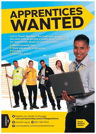 APPRENTICES
WANTED
CONTACT
US
Register your details on this page:
www.surveymonkey.com/r/THHapprentices
www.thh.org.uk 020 7364 5015
www.facebook.com/towerhamletshomes
Live in Tower Hamlets? You could earn a wage at
the same time as gaining a qualification. Contact us
for more details about our summer events:
l Apprenticeship fairs
l Work placement programmes
l CV tips
l Interview advice
 