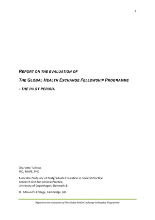 1
Report on the evaluation of The Global Health Exchange Fellowship Programme
REPORT ON THE EVALUATION OF
THE GLOBAL HEALTH EXCHANGE FELLOWSHIP PROGRAMME
- THE PILOT PERIOD.
Charlotte Tulinius
MD, MHPE, PhD
Associate Professor of Postgraduate Education in General Practice
Research Unit for General Practice,
University of Copenhagen, Denmark &
St. Edmund’s College, Cambridge, UK.
 
