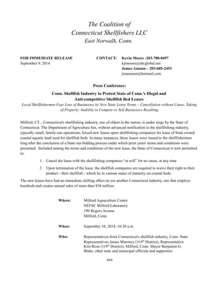 The Coalition of
Connecticut Shellfishers LLC
East Norwalk, Conn.
FOR IMMEDIATE RELEASE CONTACT: Kevin Moore -203-788-8497
September 9, 2014 kjtmoore@sbcglobal.net
James Amann – 203-605-2453
jimamann@hotmail.com
Press Conference:
Conn. Shellfish Industry to Protest State of Conn.'s Illegal and
Anti-competitive Shellfish Bed Leases
Local Shellfishermen Fear Loss of Businesses by New State Lease Terms – Cancellation without Cause, Taking
of Property; Inability to Compete or Sell Businesses Resulting
Milford, CT....Connecticut's shellfishing industry, one of oldest in the nation, is under siege by the State of
Connecticut. The Department of Agriculture has, without advanced notification to the shellfishing industry,
typically small, family-run operations, forced new leases upon shellfishing companies for lease of State owned
coastal aquatic land used for shellfish beds. In many instances, these leases were issued to the shellfishermen
long after the conclusion of a State run bidding process under which prior years' terms and conditions were
presented. Included among the terms and conditions of the new lease, the State of Connecticut is now permitted
to:
1. Cancel the lease with the shellfishing companies “at will” for no cause, at any time
2. Upon termination of the lease, the shellfish companies are required to waive their right to their
product - their shellfish - which lie in various states of maturity on coastal beds.
The new leases have had an immediate chilling effect on yet another Connecticut industry, one that employs
hundreds and creates annual sales of more than $30 million.
Where: Milford Aquaculture Center
NEFSC Milford Laboratory
190 Rogers Avenue
Milford, Conn.
When: September 10, 2014, 10:30 a.m.
Who: Representatives from Connecticut's shellfish industry, Conn. State
Representatives James Maroney (119th
District), Representative
Kim Rose (118th
District), Milford, Conn. Mayor Benjamin G.
Blake, other state and municipal officials and supporters
###
 