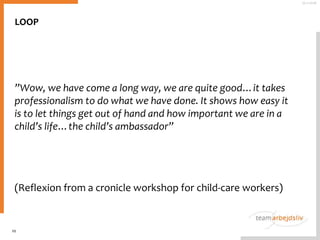 LOOP
”Wow, we have come a long way, we are quite good…it takes
professionalism to do what we have done. It shows how easy it
is to let things get out of hand and how important we are in a
child’s life…the child’s ambassador”
(Reflexion from a cronicle workshop for child-care workers)
10
25-11-2016
 