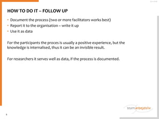 HOW TO DO IT – FOLLOW UP
• Document the process (two or more facilitators works best)
• Report it to the organisation – write it up
• Use it as data
For the participants the proces is usually a positive experience, but the
knowledge is internalised, thus it can be an invisible result.
For researchers it serves well as data, if the process is documented.
6
25-11-2016
 