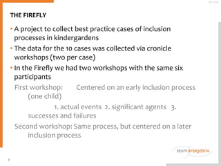 THE FIREFLY
• A project to collect best practice cases of inclusion
processes in kindergardens
• The data for the 10 cases was collected via cronicle
workshops (two per case)
• In the Firefly we had two workshops with the same six
participants
First workshop: Centered on an early inclusion process
(one child)
1. actual events 2. significant agents 3.
successes and failures
Second workshop: Same process, but centered on a later
inclusion process
7
25-11-2016
 