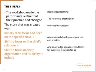 • The workshop made the
participants realise that
their practice had changed
The story that was created
was:
Initially their focus had been
on the specific child ->
Shift to focus on the child’s
relations ->
Shift to focus on their
organisation and its ability to
include
Double loop learning
The reflective practitioner
Working with people
A formulated development process
and practice
And knowledge about preconditions
for succesful inclusion for us
9
25-11-2016
THE FIREFLY
 