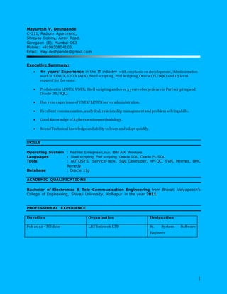 1
Mayuresh V. Deshpande
C-211, Radium Apartment,
Shreyas Colony, Array Road,
Goregaon (E), Mumbai-063
Mobile: +919930804103.
Email: may.deshpande@gmail.com
Executive Summary:
 4+ years’ Experience in the IT industry with emphasis on development/Administration
work in LINUX, UNIX (AIX), Shell scripting, Perl Scripting,Oracle (PL/SQL) and L3 level
support for the same.
 Proficient in LINUX, UNIX, Shell scripting and over 3 years ofexperiencein Perl scripting and
Oracle (PL/SQL).
 One year experience ofUNIX/LINUXserveradministration.
 Excellent communication, analytical, relationship management and problem solving skills.
 Good Knowledge ofAgile execution methodology.
 Sound Technical knowledge and ability to learn and adapt quickly.
SKILLS
Operating System : Red Hat Enterprise Linux, IBM AIX, Windows
Languages : Shell scripting, Perl scripting, Oracle SQL, Oracle PL/SQL
Tools : AUTOSYS, Service-Now, SQL Developer, HP-QC, SVN, Hermes, BMC
Remedy
Database : Oracle 11g
ACADEMIC QUALIFICATIONS
Bachelor of Electronics & Tele-Communication Engineering from Bharati Vidyapeeth’s
College of Engineering, Shivaji University, Kolhapur in the year 2011.
PROFESSIONAL EXPERIENCE
Duration Organization Designation
Feb 2012 - Till date L&T Infotech LTD Sr. System Software
Engineer
 