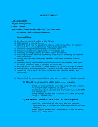 2
WORK EXPERIENCE
L&T Infotech LTD
Project: Strategic Solar
Client: CitiBank
Role: Perl Developer/Shell scripting –3+ Years Experience
Recon team Lead –6 Months Experience
Responsibilities:
 Development and unit testing of New Recons.
 Enhancement of existing Recons.
 Attending Client calls for requirement capture and Preparing Minor Development
Document for the received Business Requirement Documents.
 Preparing test specifications for the development tasks.
 Presenting development requirements in Tech Design calls.
 Preparing Knowledge transfer documents as per requirement.
 Managing team of 4 members at Offshore. Assigning and mentoring development
tasks at offshore.
 Guiding and mentoring other team members, conducting Knowledge transfer
sessions.
 Preparing weekly status reports for tracking of various development items under
recon and presenting same to the client on status calls.
 Providing within time delivery to clients and support for each recon PROD release.
 Acknowledging and troubleshooting L3 level recon issues raised by Support team.
 Supporting critical Recon UAT Batch testing and data validation as per client
requirement.
 Along with all the above responsibilities was a part of two server migration projects
1) SOLARIS batch server to LINUX batch server migration
- End to end testing of all the recon jobs along with data validation.
- Packaging of recon scripts and job scripts.
- Coordinating with all upstream and downstream systems for SFTP
keys connectivity.
- Raising Change requests and coordinating with UNIX SA team to
set-up SFTP connectivity.
2) AIX ABINITIO server to LINUX ABINITIO server migration
- End to end testing of all the jobs along with data validation.
- Coordinating with all upstream and downstream systems for SFTP
connectivity.
- Raising Change requests and coordinating with UNIX SA team to
set-up SFTP connectivity.
 