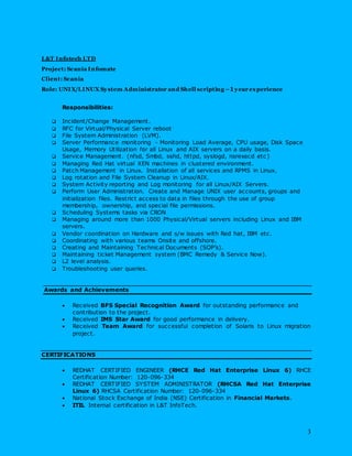 3
L&T Infotech LTD
Project: Scania Infomate
Client: Scania
Role: UNIX/LINUX System Administrator and Shell scripting –1 year experience
Responsibilities:
 Incident/Change Management.
 RFC for Virtual/Physical Server reboot
 File System Administration (LVM).
 Server Performance monitoring - Monitoring Load Average, CPU usage, Disk Space
Usage, Memory Utilization for all Linux and AIX servers on a daily basis.
 Service Management. (nfsd, Smbd, sshd, httpd, syslogd, nsrexecd etc )
 Managing Red Hat virtual XEN machines in clustered environment.
 Patch Management in Linux. Installation of all services and RPMS in Linux.
 Log rotation and File System Cleanup in Linux/AIX.
 System Activity reporting and Log monitoring for all Linux/AIX Servers.
 Perform User Administration. Create and Manage UNIX user accounts, groups and
initialization files. Restrict access to data in files through the use of group
membership, ownership, and special file permissions.
 Scheduling Systems tasks via CRON
 Managing around more than 1000 Physical/Virtual servers including Linux and IBM
servers.
 Vendor coordination on Hardware and s/w issues with Red hat, IBM etc.
 Coordinating with various teams Onsite and offshore.
 Creating and Maintaining Technical Documents (SOP’s).
 Maintaining ticket Management system (BMC Remedy & Service Now).
 L2 level analysis.
 Troubleshooting user queries.
Awards and Achievements
 Received BFS Special Recognition Award for outstanding performance and
contribution to the project.
 Received IMS Star Award for good performance in delivery.
 Received Team Award for successful completion of Solaris to Linux migration
project.
CERTIFICATIONS
 REDHAT CERTIFIED ENGINEER (RHCE Red Hat Enterprise Linux 6) RHCE
Certification Number: 120-096-334
 REDHAT CERTIFIED SYSTEM ADMINISTRATOR (RHCSA Red Hat Enterprise
Linux 6) RHCSA Certification Number: 120-096-334
 National Stock Exchange of India (NSE) Certification in Financial Markets.
 ITIL Internal certification in L&T InfoTech.
 
