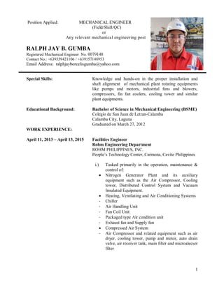 1
Position Applied: MECHANICAL ENGINEER
(Field/Shift/QC)
or
Any relevant mechanical engineering post
RALPH JAY B. GUMBA
Registered Mechanical Engineer No. 0079148
Contact No.: +639359421106 / +639157148953
Email Address: ralphjayborcelisgumba@yahoo.com
Special Skills: Knowledge and hands-on in the proper installation and
shaft alignment of mechanical plant rotating equipments
like pumps and motors, industrial fans and blowers,
compressors, fin fan coolers, cooling tower and similar
plant equipments.
Educational Background: Bachelor of Science in Mechanical Engineering (BSME)
Colegio de San Juan de Letran-Calamba
Calamba City, Laguna
Graduated on March 27, 2012
WORK EXPERIENCE:
April 11, 2013 – April 13, 2015 Facilities Engineer
Rohm Engineering Department
ROHM PHILIPPINES, INC.
People’s Technology Center, Carmona, Cavite Philippines
i.) Tasked primarily in the operation, maintenance &
control of:
 Nitrogen Generator Plant and its auxiliary
equipment such as the Air Compressor, Cooling
tower, Distributed Control System and Vacuum
Insulated Equipment.
 Heating, Ventilating and Air Conditioning Systems
- Chiller
- Air Handling Unit
- Fan Coil Unit
- Packaged type Air condition unit
- Exhaust fan and Supply fan
 Compressed Air System
- Air Compressor and related equipment such as air
dryer, cooling tower, pump and motor, auto drain
valve, air receiver tank, main filter and microalecser
filter
 