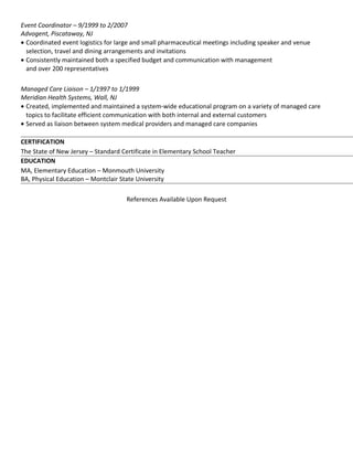 Event Coordinator – 9/1999 to 2/2007
Advogent, Piscataway, NJ
• Coordinated event logistics for large and small pharmaceutical meetings including speaker and venue
selection, travel and dining arrangements and invitations
• Consistently maintained both a specified budget and communication with management
and over 200 representatives
Managed Care Liaison – 1/1997 to 1/1999
Meridian Health Systems, Wall, NJ
• Created, implemented and maintained a system-wide educational program on a variety of managed care
topics to facilitate efficient communication with both internal and external customers
• Served as liaison between system medical providers and managed care companies
CERTIFICATION
The State of New Jersey – Standard Certificate in Elementary School Teacher
EDUCATION
MA, Elementary Education – Monmouth University
BA, Physical Education – Montclair State University
References Available Upon Request
 