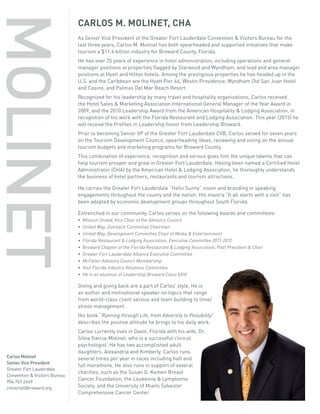 CARLOS M. MOLINET, CHA
As Senior Vice President of the Greater Fort Lauderdale Convention & Visitors Bureau for the
last three years, Carlos M. Molinet has both spearheaded and supported initiatives that make
tourism a $11.4 billion industry for Broward County, Florida.
He has over 25 years of experience in hotel administration, including operations and general
manager positions at properties flagged by Starwood and Wyndham, and lead and area manager
positions at Hyatt and Hilton hotels. Among the prestigious properties he has headed up in the
U.S. and the Caribbean are the Hyatt Pier 66, Westin Providence, Wyndham Old San Juan Hotel
and Casino, and Palmas Del Mar Beach Resort.
Recognized for his leadership by many travel and hospitality organizations, Carlos received
the Hotel Sales & Marketing Association International General Manager of the Year Award in
2009, and the 2010 Leadership Award from the American Hospitality & Lodging Association, in
recognition of his work with the Florida Restaurant and Lodging Association. This year (2015) he
will receive the Profiles in Leadership honor from Leadership Broward.
Prior to becoming Senior VP of the Greater Fort Lauderdale CVB, Carlos served for seven years
on the Tourism Development Council, spearheading ideas, reviewing and voting on the annual
tourism budgets and marketing programs for Broward County.
This combination of experience, recognition and service gives him the unique talents that can
help tourism prosper and grow in Greater Fort Lauderdale. Having been named a Certified Hotel
Administrator (CHA) by the American Hotel & Lodging Association, he thoroughly understands
the business of hotel partners, restaurants and tourism attractions.
He carries the Greater Fort Lauderdale “Hello Sunny” vision and branding in speaking
engagements throughout the county and the nation. His mantra “It all starts with a visit” has
been adopted by economic development groups throughout South Florida.
Entrenched in our community, Carlos serves on the following boards and committees:
• Mission United, Vice Chair of the Advisory Council
• United Way, Outreach Committee Chairman
• United Way, Development Committee Chair of Media & Entertainment
• Florida Restaurant & Lodging Association, Executive Committee 2011-2012
• Broward Chapter of the Florida Restaurant & Lodging Association, Past President & Chair
• Greater Fort Lauderdale Alliance Executive Committee
• McFatter Advisory Council Membership
• Visit Florida Industry Relations Committee
• He is an alumnus of Leadership Broward Class XXVI
Giving and giving back are a part of Carlos’ style. He is
an author and motivational speaker on topics that range
from world-class client service and team building to time/
stress management.
His book “Running through Life, from Adversity to Possibility”
describes the positive attitude he brings to his daily work.
Carlos currently lives in Davie, Florida with his wife, Dr.
Silvia Garcia-Molinet, who is a successful clinical
psychologist. He has two accomplished adult
daughters, Alexandria and Kimberly. Carlos runs
several times per year in races including half and
full marathons. He also runs in support of several
charities, such as the Susan G. Komen Breast
Cancer Foundation, the Leukemia & Lymphoma
Society, and the University of Miami Sylvester
Comprehensive Cancer Center.
MOLINET
Carlos Molinet
Senior Vice President
Greater Fort Lauderdale
Convention & Visitors Bureau
954.767.2469
cmolinet@broward.org
 