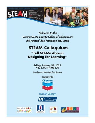 1
Welcome to the
Contra Costa County Office of Education’s
5th Annual San Francisco Bay Area
STEAM Colloquium
“Full STEAM Ahead:
Designing for Learning”
Friday, January 30, 2015
7:30 a.m. to 4:00 p.m.
San Ramon Marriott, San Ramon
Sponsored by
 