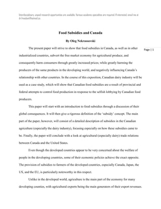 Interdisciplinary, unpaid research opportunities are available. Various academic specialties are required. If interested, email me at
dr.freedom@hotmail.ca.
Page | 1
Food Subsidies and Canada
By Oleg Nekrassovski
The present paper will strive to show that food subsidies in Canada, as well as in other
industrialized countries, subvert the free market economy for agricultural produce, and
consequently harm consumers through greatly increased prices; while greatly harming the
producers of the same products in the developing world, and negatively influencing Canada’s
relationship with other countries. In the course of this exposition, Canadian dairy industry will be
used as a case study, which will show that Canadian food subsidies are a result of provincial and
federal attempts to control food production in response to the selfish lobbying by Canadian food
producers.
This paper will start with an introduction to food subsidies through a discussion of their
global consequences. It will then give a rigorous definition of the ‘subsidy’ concept. The main
part of the paper, however, will consist of a detailed description of subsidies in the Canadian
agriculture (especially the dairy industry), focusing especially on how these subsidies came to
be. Finally, the paper will conclude with a look at agricultural (especially dairy) trade relations
between Canada and the United States.
Even though the developed countries appear to be very concerned about the welfare of
people in the developing countries, some of their economic policies achieve the exact opposite.
The provision of subsidies to farmers of the developed countries, especially Canada, Japan, the
US, and the EU, is particularly noteworthy in this respect.
Unlike in the developed world, agriculture is the main part of the economy for many
developing counties, with agricultural exports being the main generators of their export revenues.
 