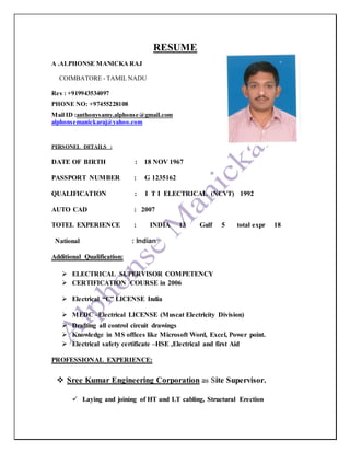 RESUME
A .ALPHONSE MANICKA RAJ
COIMBATORE - TAMIL NADU
Res : +919943534097
PHONE NO: +97455228108
Mail ID :anthonysamy.alphonse@gmail.com
alphonsemanickaraj@yahoo.com
PERSONEL DETAILS :
DATE OF BIRTH : 18 NOV 1967
PASSPORT NUMBER : G 1235162
QUALIFICATION : I T I ELECTRICAL (NCVT) 1992
AUTO CAD : 2007
TOTEL EXPERIENCE : INDIA 13 Gulf 5 total expr 18
National : Indian
Additional Qualification:
 ELECTRICAL SUPERVISOR COMPETENCY
 CERTIFICATION COURSE in 2006
 Electrical “C” LICENSE India
 MEDC –Electrical LICENSE (Muscat Electricity Division)
 Drafting all control circuit drawings
 Knowledge in MS offices like Microsoft Word, Excel, Power point.
 Electrical safety certificate –HSE ,Electrical and first Aid
PROFESSIONAL EXPERIENCE:
 Sree Kumar Engineering Corporation as Site Supervisor.
 Laying and joining of HT and LT cabling, Structural Erection
 