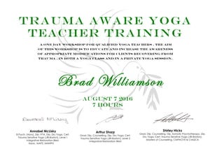 Trauma aware yoga
teacher training
A one day workshop for qualified yoga teachers . the aim
of this workshop is to educate and increase the awareness
of appropriate modifications for clients recovering from
trauma , in both a yoga class and in a private yoga session.
Brad Williamson
August 7 2016
7 Hours
Annabel McLisky
B.Psych. (Hons), Dip. IYTA, Dip. Dru Yoga, Cert.
Trauma Sensitive Yoga (JRI-Boston), Level 1
Integrative Restoration iRest,
Assoc. MAPS, MMHPN
Shirley Hicks
Grad. Dip. Counselling, Dip. Somatic Psychotherapy, Dip.
Dru Yoga, Cert. Trauma Sensitive Yoga (JRI-Boston),
Masters of Counselling, CMPACFA & CMQCA
Arthur Sharp
Grad. Dip. Counselling, Dip. Dru Yoga, Cert.
Trauma Sensitive Yoga (JRI-Boston), Level 2
Integrative Restoration iRest
 