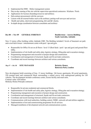 • Implemented the DMS – Defect management system
• Day-to-day running of the site with the supervision specialized contractors / Kitchens / Pools
• Applications for licenses (hoarding/crossover and utilities).
• Sub-contract procurement with the surveyor.
• Liaison with all external bodies such as the architect, parting-wall surveyor and services
• Health and safety, short-term programming, QA and QC checks.
• In-depth design coordination between consultants and architect
Dec 08 → Nov 09 GENERAL FOREMAN Baulderstone – Aurora Building
South Australia, Adelaide
New 13 storey office building within Adelaide CBD. The Building included 2 levels of basement car park
and a roof deck leisure / entertainment centre with pool / spa and gym.
• Responsible for Office fit out on all floors / level 13 (Roof deck / pool / spa and gym) and ground floor
lobby.
• Implementation of site health and safety plan, logistics strategy, lifting plan and evacuation strategy.
• Programming management and execution of project design and construction.
• Coordination and management of structural, façade and fit-out trade contractors.
• Coordinate and record meetings between architect and various consultants.
May 07 → Dec 08 SITE MANAGER Berkeley Homes
Battersea Park, London
New development build consisting of four, 13 storey buildings. 166 luxury apartments, 80 social apartments,
220 roomed hotel and commercial block surrounding a central piazza with underground parking for 150
vehicles. The development includes conference centre, leisure facility and retail units.
Contract value: £50 million
Berkeley Homes Principle contractor
• Responsible for private residential and commercial blocks.
• Implementation of site health and safety plan, logistics strategy, lifting plan and evacuation strategy.
• Programming management and execution of project design and construction.
• Coordination and management of structural, façade and fit-out trade contractors.
• Coordinate and record meetings between architect and various consultants.
• Communications with local authorities, building control, NHBC, network rail and utilities suppliers.
• Implementation of test and commissioning programme for all services.
• Managed installation of development network and communications system.
3
 