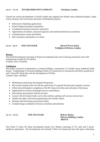 Oct 05 → Nov 06 ESTABLISHED OWN COMPANY Ickenham, London
Carried out various developments in North London area ranging from double storey detached property, single
storey extension, loft conversions and minor refurbishment projects.
• Submission of planning applications.
• Project budget and project expenditure.
• Coordination between contractors and clients.
• Appointment of architect, structural engineers and mechanical/electrical consultants.
• Communication system and utilities.
• Sale of property and handover to clients.
Oct 04→ Sep 05 SITE MANAGER Barrett West London
Teddigton & Brixton, London
Brixton
New build development consisting of 20 private residential units and 12 housing association units with
underground car park for 20 vehicles.
Contract value: £5 million
Teddington:
The project consisted of demolition to existing buildings, construction of 5 double storey traditional build
houses. Underpinning of Victorian building to allow for construction of commercial unit below ground level
and 3 storey RC frame above for the development of 20 flats.
Contract value: £3million
• Maintaining construction development Programme
• Day-to-day running of the site with the supervision of a general foreman and a quantity surveyor
• Follow the job through to completion of the RC frame to the flats and wall plate of the houses.
• Applications for licenses (hoarding/crossover and utilities).
• Sub-contract procurement with the surveyor.
• Liaison with all external bodies such as the architect, parting-wall surveyor and services
• Health and safety, short-term programming, QA and QC checks.
• Meeting with the housing associations bodies.
• In-depth design coordination between consultants and architects.
Oct 02 → Oct 04 SITE MANAGER Redrow Homes
Odyssey Building, London
Block H
New build 15 storey Rc frame development beside river Thames consisting of 101 units and 4 luxury
penthouse apartments. The developments also boasted 3 floors of commercial and retail space. Interesting
4
 