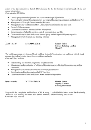 aspect of the development was that all 156 bathrooms for the development were fabricated off site and
craned into position.
Contract value: 15 Million
• Overall programme management and execution of design requirements
• Responsible for internal fit-out contractors and external landscaping contractors and bathroom Pod
• Management of Principle Contractor doing Rc frame
• Management and coordination of Fire Life systems to commercial and retail units
• Control of labor recourses
• Coordination of service infrastructure for development
• Commissioning of all utility services, data & communication and lifts
• Communication with local authorities, insurers, party wall surveys and highway agencies
• Management of site foreman and finishing foreman
Jan 03 → Jun 03 SITE MANAGER Redrow Homes
Odyssey Building, London
Block C
The building consisted of a 6 storey 30 unit building. Method of construction was traditional brick & block
construction on load bearing slab with pre-cast floors and stairs.
Contract Value: 3million
• Implementing and maintain programme to tight schedule
• Management and coordination of all internal fit-out contractors, lift, fire life systems and roofing
contractors
• Management of external contactors and associated ground works
• Coordination and implementation of all M/E services
• Communication with local authorities, NHBC and Building Control
Oct 02 → Jun 03 SITE MANAGER Redrow Homes
Odyssey, London
Housing Association
Responsible for completion and handover of 16, 4 storey, 5 bed affordable homes to the local authority.
Within the local authority the homes were divided between 3 different housing associations
Contract Value: 3million.
5
 