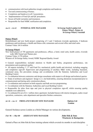 • communication with local authorities trough completion and handover.
• Test and commissioning of homes.
• Completion and handover to all 3 associations.
• Implementation of Final QA and QC procedures.
• Secure all build warranties and insurances.
• Responsible for final NHBC notification and completion.
Jan 01 → Oct 02 INTERNAL SITE MANAGER St George South London Ltd
Putney Wharf , Putney &
St George Wharf, Vauxhall
Putney Wharf:
Refurbishment and new build project comprising of 2 and 3 bedroom riverside apartments, 4 bedroom
penthouses and townhouses, a health and fitness club, restaurants and several office and retail units.
Contract Value: £41.6 million
St George Wharf:
New build project of 750 apartments and penthouses, offices, a hotel, retail units, health centre, riverside
walk, MI6 Tunnel and Thames pier.
Contract Value: £ 270 million
Winners of: St George Safety Award, NHBC Regional Quality Award
• General responsibilities included attention to Health and Safety, programme performance, site
presentation and exceptional quality.
• All aspects including 1st
, 2nd
and Final Fix; mechanical, public health and electrical, including snagging
and completion sign-off. Supervision and programming of ancillary M&E works, including basement,
communal areas, fire prevention strategy and co-ordination with the Statutory Authorities and Local
Building Control.
• Co-ordination between contractors and design consultants with respect to all design and technical queries
• Study of architects and engineers’ design w.r.t. site build ability, ensuring alterations incorporated prior to
commencement and during early construction phases.
• Co-ordination and comment on both sequence and bulk services programming.
• Co-ordination with the Statutory Authorities and Local Building Control.
• Responsible for plots from tape and joint to physical completion sign-off, whilst ensuring quality
standards were adhered to.
• Co-ordinated fit out of £1.1 million show apartment. Included liaison with interior designers, audio-visual
specialists, contractors, sales department and specialist finishes contractors.
Jul 00 → Jan 01 FREELANCE RELIEF SITE MANAGER Options Ltd
London
General freelance across London as a Relief Manager on various developments.
Feb 96 → Mar 00 ASSISTANT SITE MANAGER John Sisk & Sons
Winchester & Basingstoke
Gained a Place on John Sisk & Sons training scheme which covered six months in each discipline
6
 