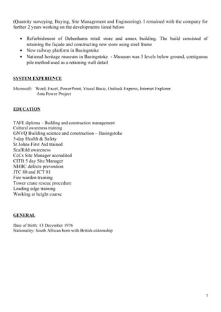 (Quantity surveying, Buying, Site Management and Engineering). I remained with the company for
further 2 years working on the developments listed below
• Refurbishment of Debenhams retail store and annex building. The build consisted of
retaining the façade and constructing new store using steel frame
• New railway platform in Basingstoke
• National heritage museum in Basingstoke - Museum was 3 levels below ground, contiguous
pile method used as a retaining wall detail
SYSTEM EXPERIENCE
Microsoft: Word, Excel, PowerPoint, Visual Basic, Outlook Express, Internet Explorer.
Asta Power Project
EDUCATION
TAFE diploma – Building and construction management
Cultural awareness training
GNVQ Building science and construction – Basingstoke
5-day Health & Safety
St Johns First Aid trained
Scaffold awareness
CcCs Site Manager accredited
CITB 5 day Site Manager
NHBC defects prevention
JTC 80 and JCT 81
Fire warden training
Tower crane rescue procedure
Leading edge training
Working at height coarse
GENERAL
Date of Birth: 13 December 1976
Nationality: South African born with British citizenship
7
 