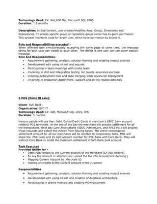 Technology Used: C# .Net,ASP.Net, Microsoft SQL 2005
Duration: 1.5 months
Description: In Sub Version, user creates/modifies Area, Group, Directories and
Repositories. To access specific group or repository group owner has to grant permission.
This system maintains code for every user, which have permission to access it.
Role and Responsibilities executed:-
When different user simultaneously accessing the same page at same time, the message
string for both user can visible to each other. The defect is one user can see other session
message.
Role And Responsibilities:
• Requirement gathering, analysis, solution framing and creating impact analysis
• Development with using c#.net and asp.net
• Participating in team meetings with onsite team
• Involving in Unit and Integration testing for quality assurance purpose
• Creating deployment note and code merging, code review for deployment
• Involving in production deployment, support and all the related activities
3.POS (Point Of sale):
Client: SVC Bank
Organization: SVC IT
Technology Used: C# .Net, Microsoft SQL 2005, XML
Duration: 5 months
Various people will use their Debit Cards/Credit Cards in merchant’s (SVC Bank account
holders) POS terminals. At the end of the day the merchant will process settlement for all
the transactions. Next day Card Associations (VISA, MasterCard, and NPCI etc.) will process
these requests and collect the money from Issuing Banks. The entire consolidated
settlement amount for all our merchants will be credited to Corporation Bank. MRL will
share the IFSC Code and 15 digit account number for SVC Bank with Corp Bank. They will
instruct Corp Bank to credit the merchant settlement in SVC Bank pool account.
Task Executed:-
Provided Utility for -
• Debit POS rentals to the Current account of the Merchant (CA Acc holders).
• To key the amount or alternatively upload the file into Genius(Core Banking )
• Mapping Current Account to Merchant ID
• Passing on credits to the Current account of the customer
Responsibilities:
• Requirement gathering, analysis, solution framing and creating impact analysis
• Development with using c#.net and creation of database architecture.
• Participating in clients meeting and creating MOM document
 